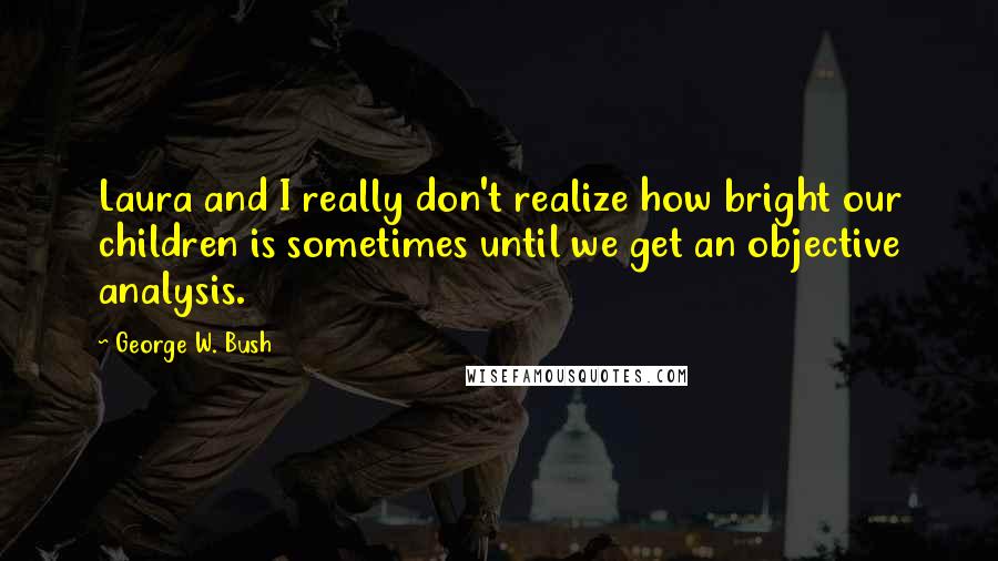 George W. Bush Quotes: Laura and I really don't realize how bright our children is sometimes until we get an objective analysis.