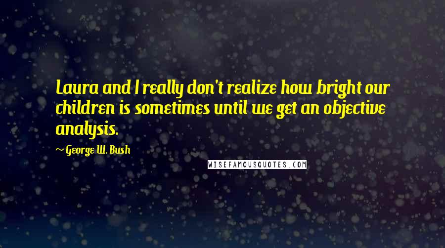 George W. Bush Quotes: Laura and I really don't realize how bright our children is sometimes until we get an objective analysis.