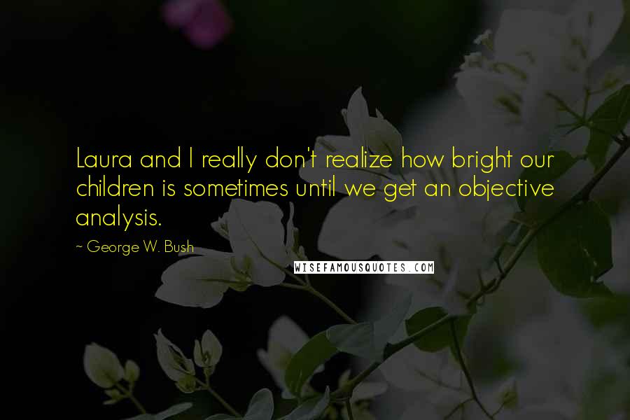 George W. Bush Quotes: Laura and I really don't realize how bright our children is sometimes until we get an objective analysis.