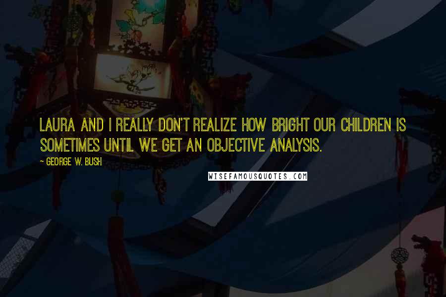 George W. Bush Quotes: Laura and I really don't realize how bright our children is sometimes until we get an objective analysis.