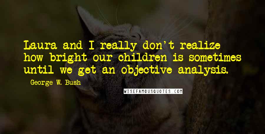George W. Bush Quotes: Laura and I really don't realize how bright our children is sometimes until we get an objective analysis.