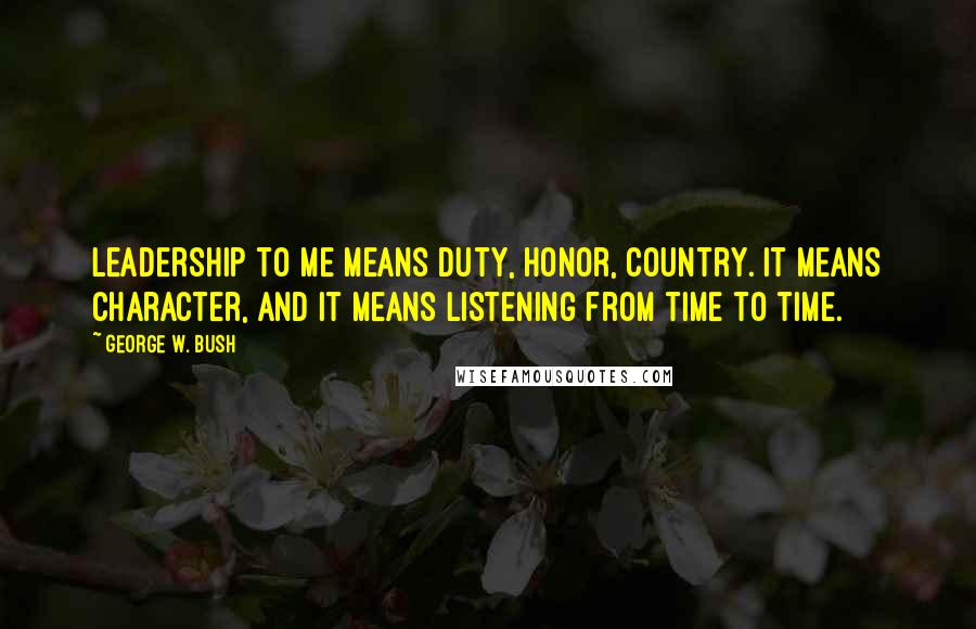 George W. Bush Quotes: Leadership to me means duty, honor, country. It means character, and it means listening from time to time.