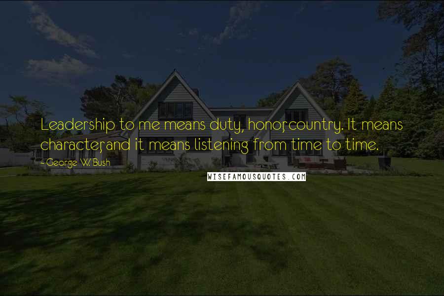 George W. Bush Quotes: Leadership to me means duty, honor, country. It means character, and it means listening from time to time.