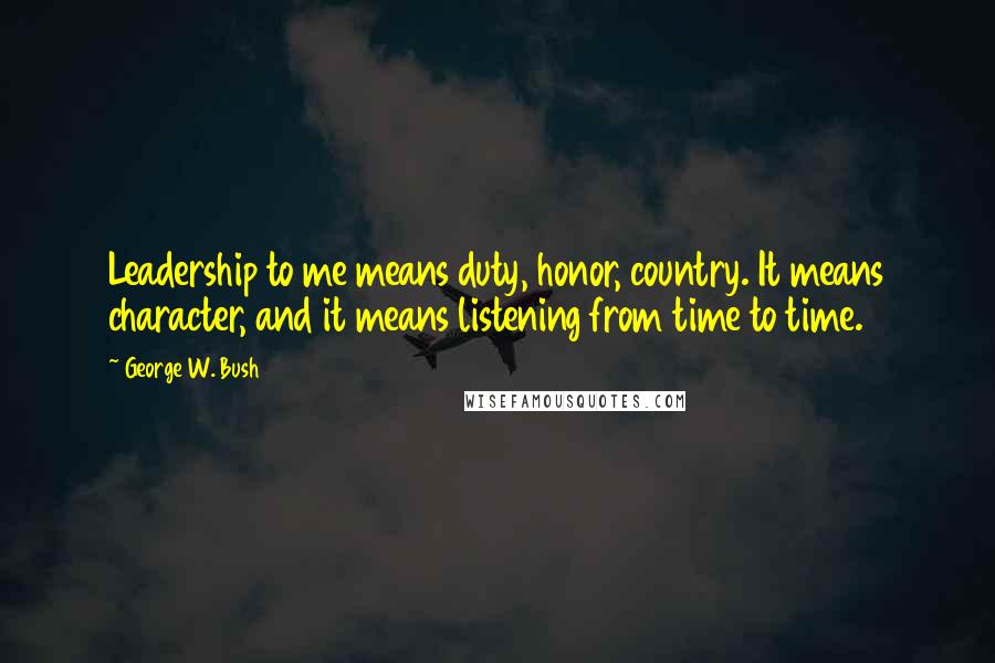 George W. Bush Quotes: Leadership to me means duty, honor, country. It means character, and it means listening from time to time.