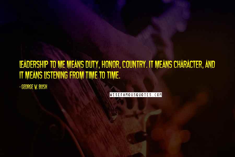 George W. Bush Quotes: Leadership to me means duty, honor, country. It means character, and it means listening from time to time.