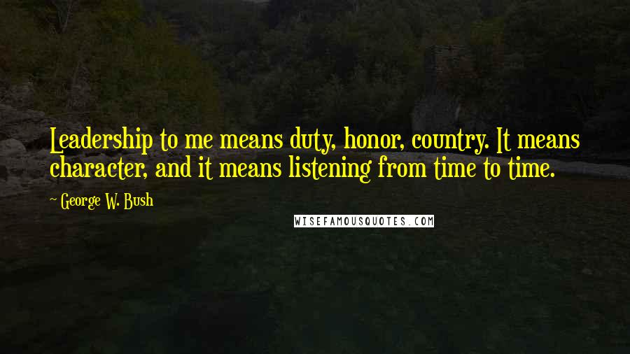 George W. Bush Quotes: Leadership to me means duty, honor, country. It means character, and it means listening from time to time.