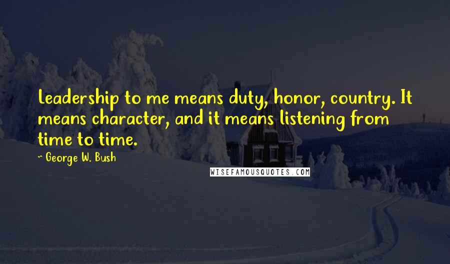 George W. Bush Quotes: Leadership to me means duty, honor, country. It means character, and it means listening from time to time.