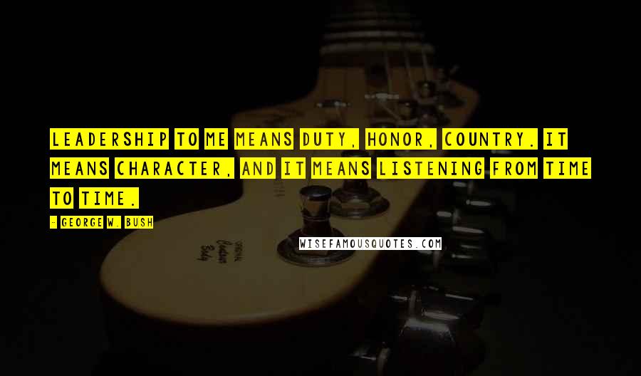 George W. Bush Quotes: Leadership to me means duty, honor, country. It means character, and it means listening from time to time.