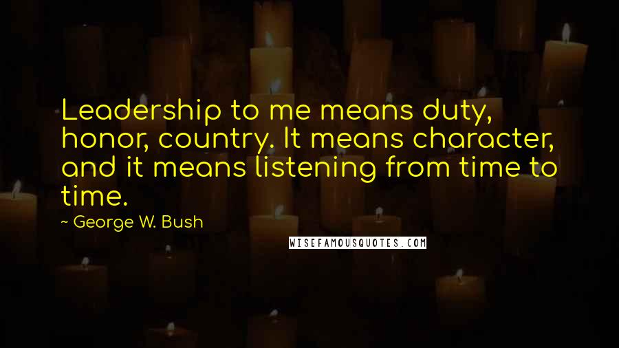 George W. Bush Quotes: Leadership to me means duty, honor, country. It means character, and it means listening from time to time.