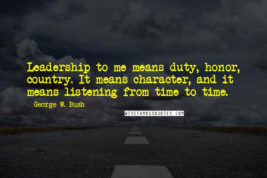 George W. Bush Quotes: Leadership to me means duty, honor, country. It means character, and it means listening from time to time.