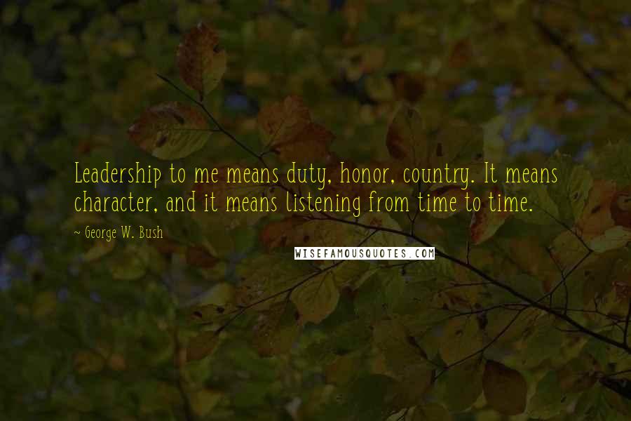 George W. Bush Quotes: Leadership to me means duty, honor, country. It means character, and it means listening from time to time.