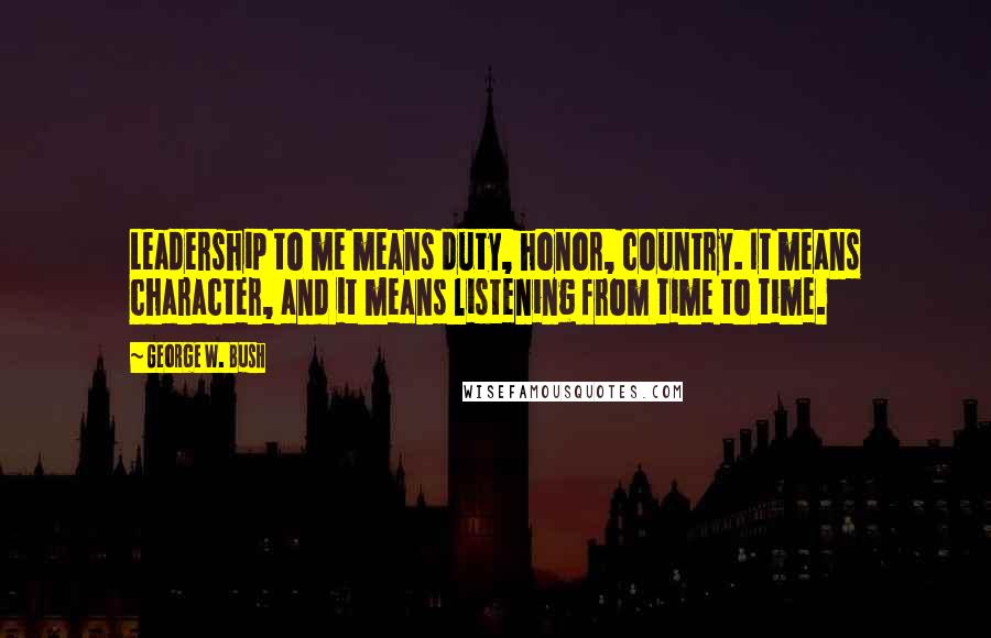 George W. Bush Quotes: Leadership to me means duty, honor, country. It means character, and it means listening from time to time.