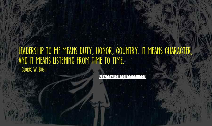 George W. Bush Quotes: Leadership to me means duty, honor, country. It means character, and it means listening from time to time.