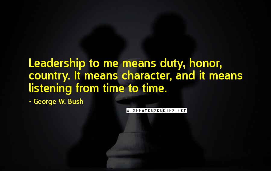 George W. Bush Quotes: Leadership to me means duty, honor, country. It means character, and it means listening from time to time.