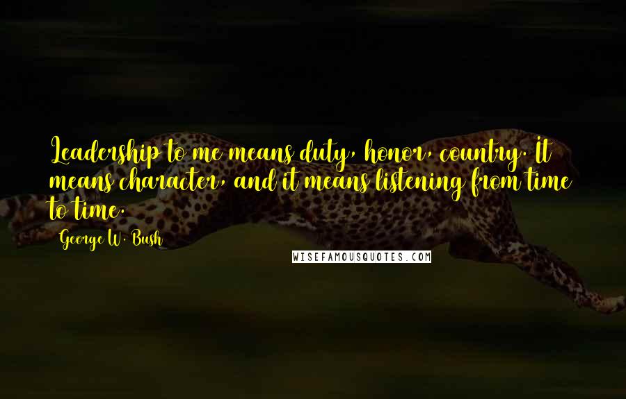 George W. Bush Quotes: Leadership to me means duty, honor, country. It means character, and it means listening from time to time.