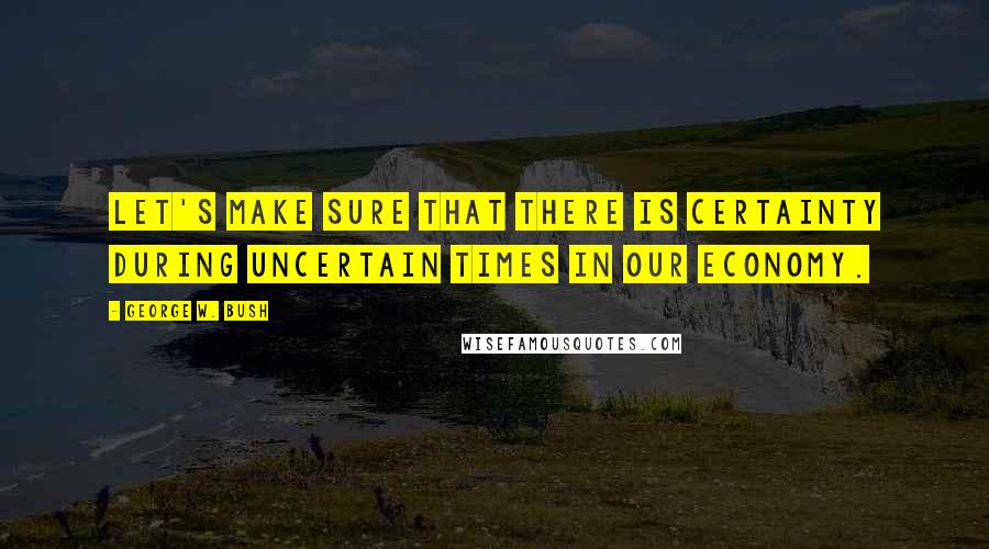 George W. Bush Quotes: Let's make sure that there is certainty during uncertain times in our economy.