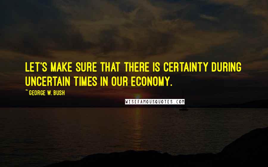 George W. Bush Quotes: Let's make sure that there is certainty during uncertain times in our economy.