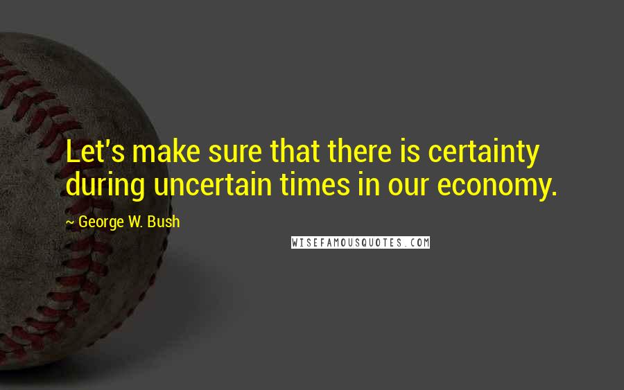 George W. Bush Quotes: Let's make sure that there is certainty during uncertain times in our economy.