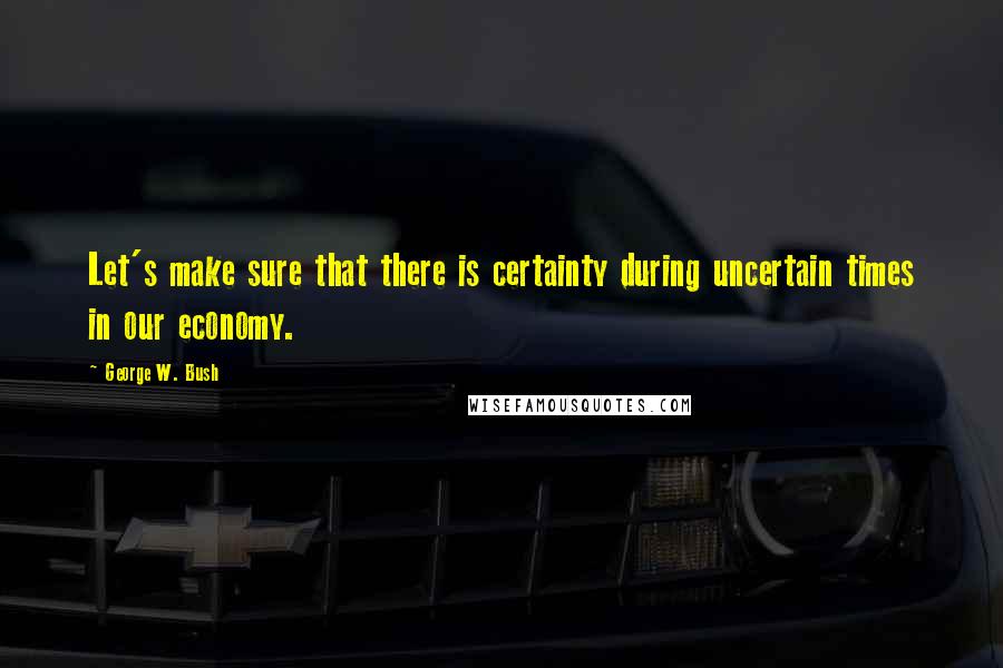 George W. Bush Quotes: Let's make sure that there is certainty during uncertain times in our economy.