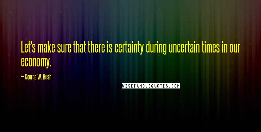 George W. Bush Quotes: Let's make sure that there is certainty during uncertain times in our economy.