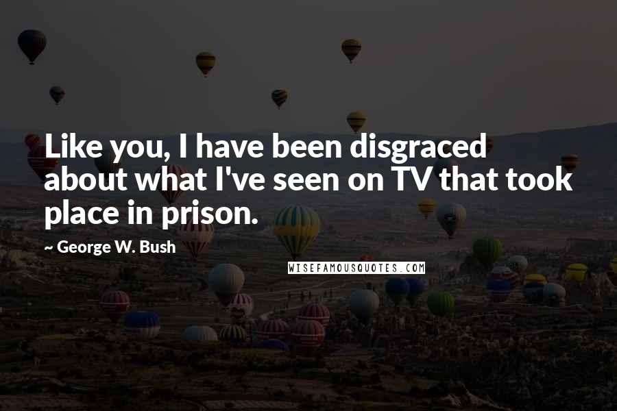 George W. Bush Quotes: Like you, I have been disgraced about what I've seen on TV that took place in prison.