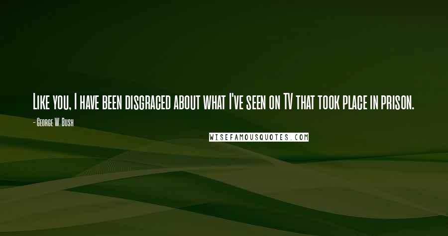 George W. Bush Quotes: Like you, I have been disgraced about what I've seen on TV that took place in prison.