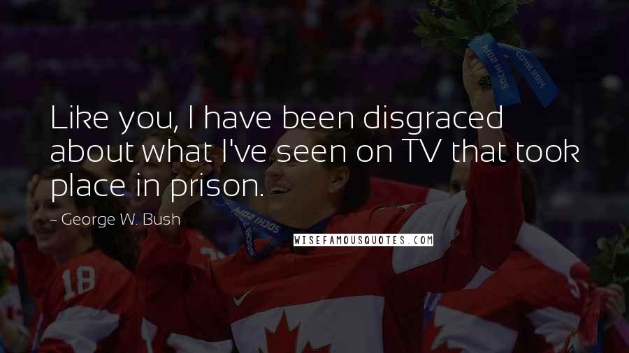 George W. Bush Quotes: Like you, I have been disgraced about what I've seen on TV that took place in prison.