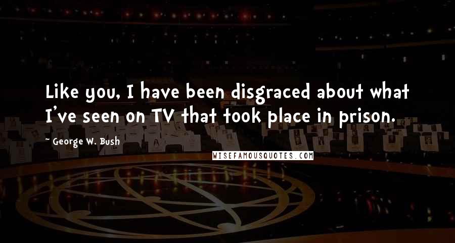 George W. Bush Quotes: Like you, I have been disgraced about what I've seen on TV that took place in prison.