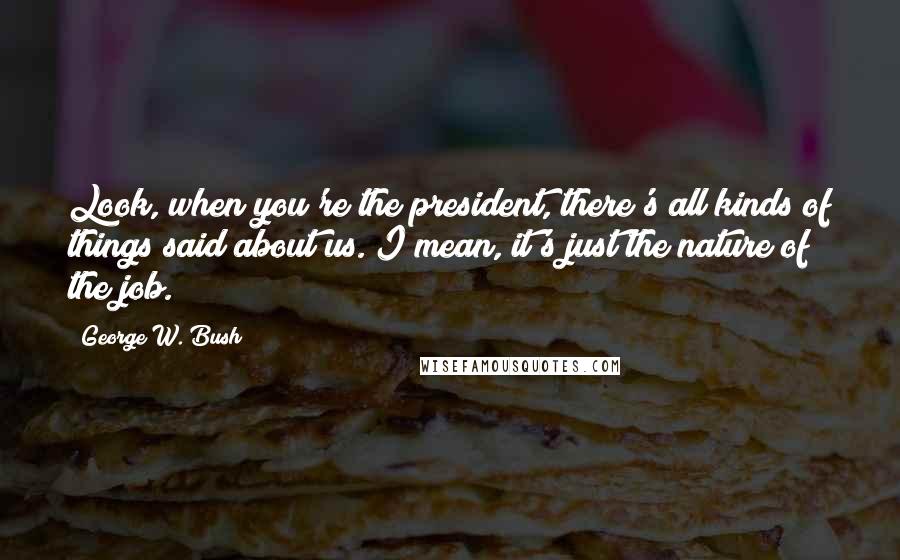 George W. Bush Quotes: Look, when you're the president, there's all kinds of things said about us. I mean, it's just the nature of the job.