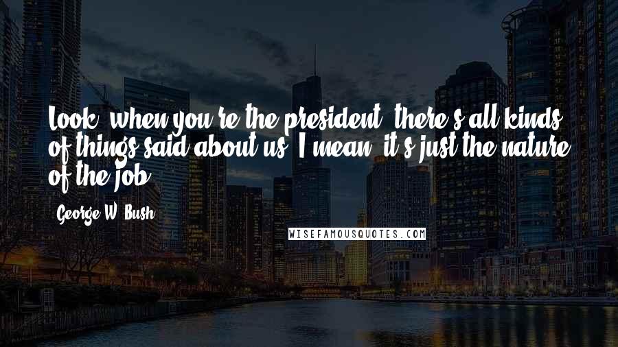 George W. Bush Quotes: Look, when you're the president, there's all kinds of things said about us. I mean, it's just the nature of the job.