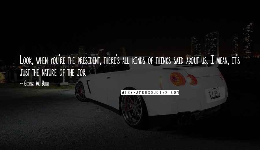 George W. Bush Quotes: Look, when you're the president, there's all kinds of things said about us. I mean, it's just the nature of the job.