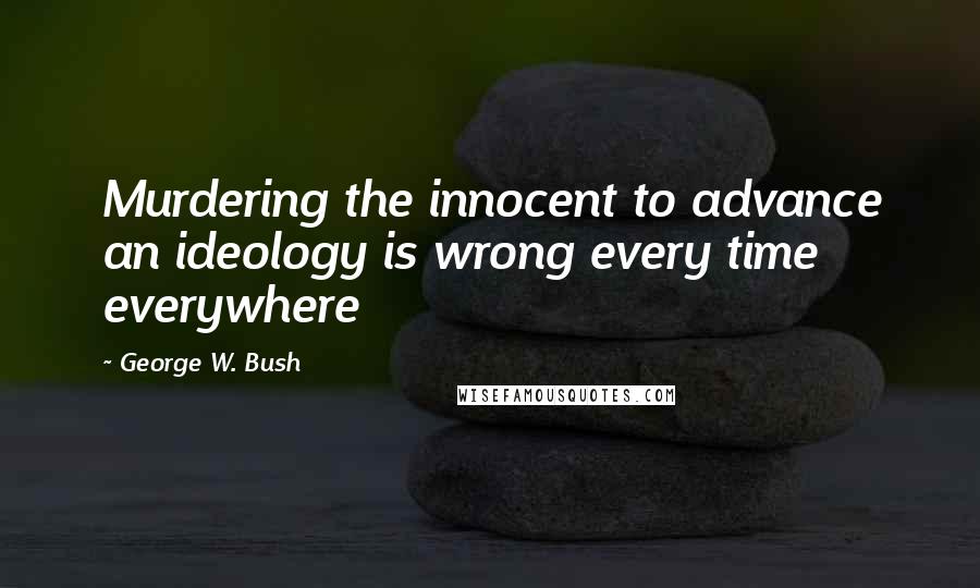 George W. Bush Quotes: Murdering the innocent to advance an ideology is wrong every time everywhere