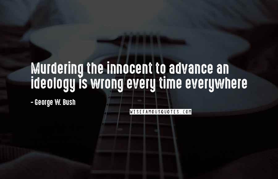 George W. Bush Quotes: Murdering the innocent to advance an ideology is wrong every time everywhere