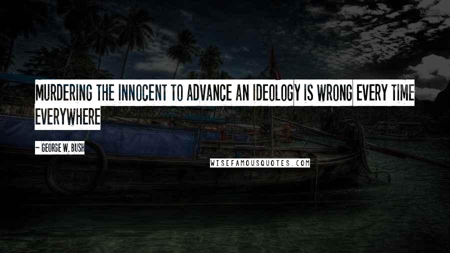 George W. Bush Quotes: Murdering the innocent to advance an ideology is wrong every time everywhere