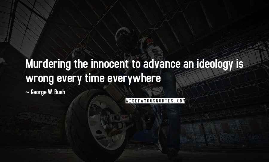 George W. Bush Quotes: Murdering the innocent to advance an ideology is wrong every time everywhere