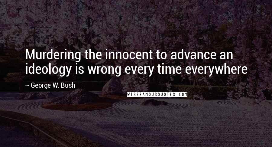 George W. Bush Quotes: Murdering the innocent to advance an ideology is wrong every time everywhere