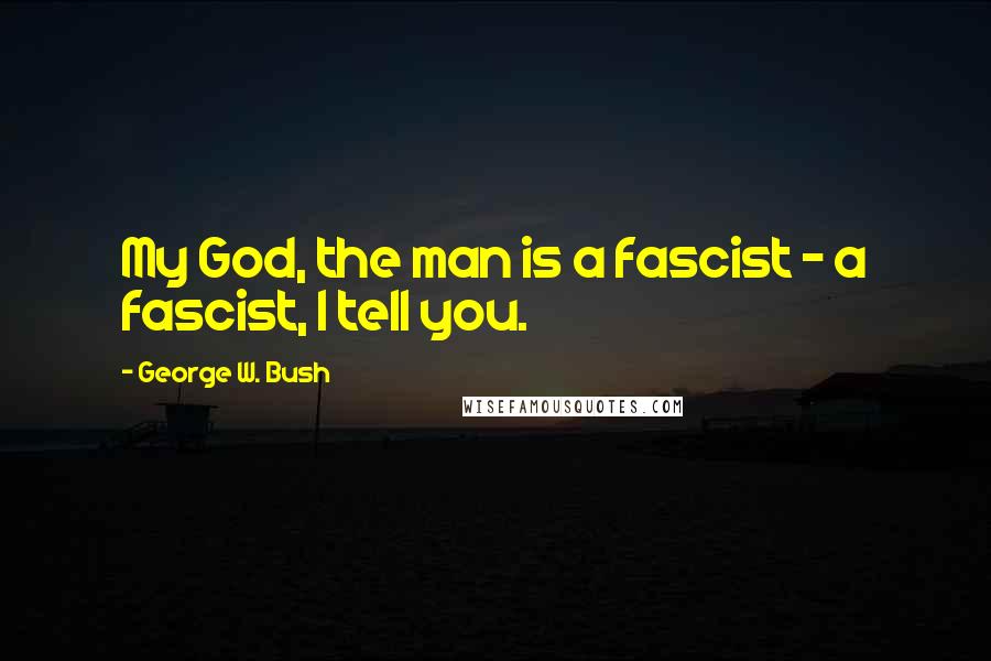 George W. Bush Quotes: My God, the man is a fascist - a fascist, I tell you.