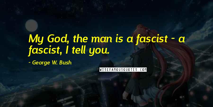 George W. Bush Quotes: My God, the man is a fascist - a fascist, I tell you.