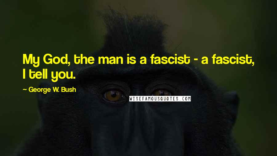 George W. Bush Quotes: My God, the man is a fascist - a fascist, I tell you.