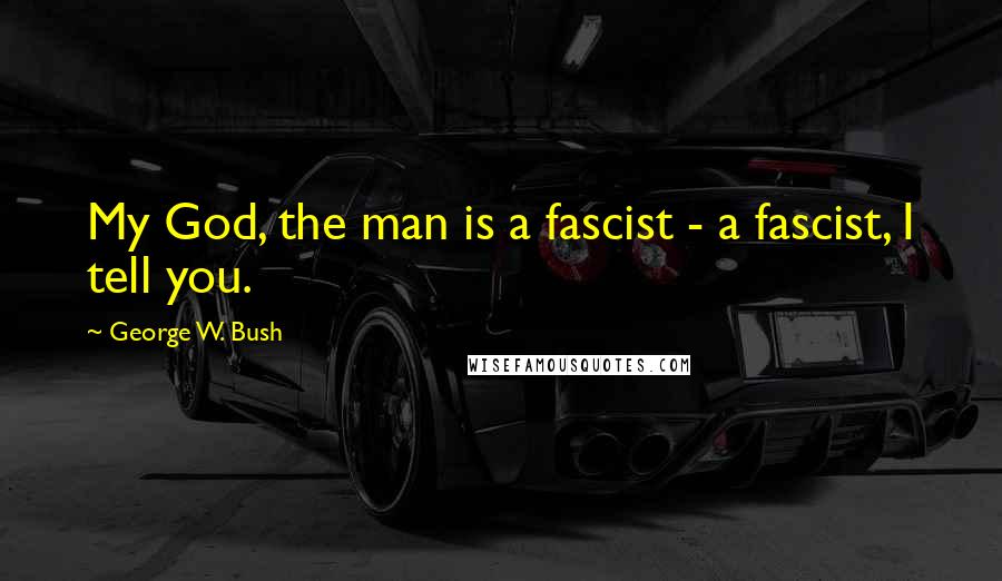 George W. Bush Quotes: My God, the man is a fascist - a fascist, I tell you.