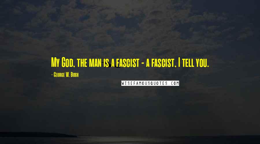 George W. Bush Quotes: My God, the man is a fascist - a fascist, I tell you.