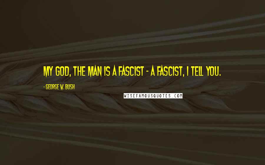 George W. Bush Quotes: My God, the man is a fascist - a fascist, I tell you.