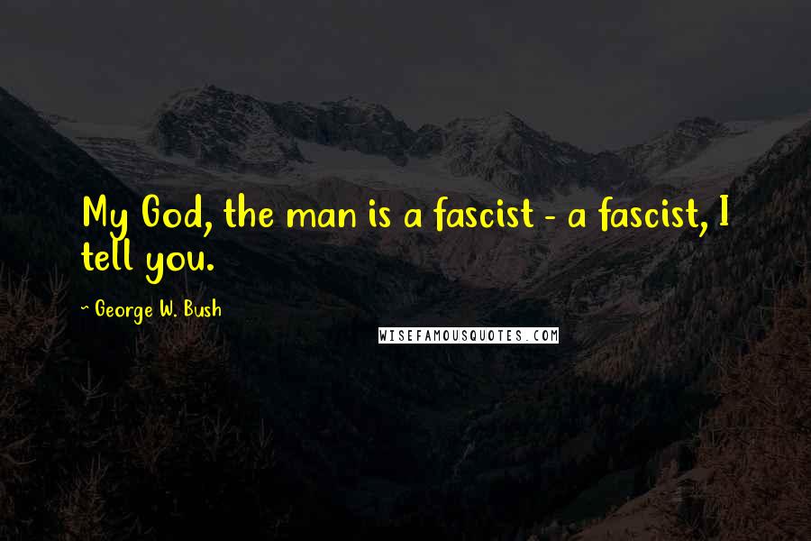 George W. Bush Quotes: My God, the man is a fascist - a fascist, I tell you.