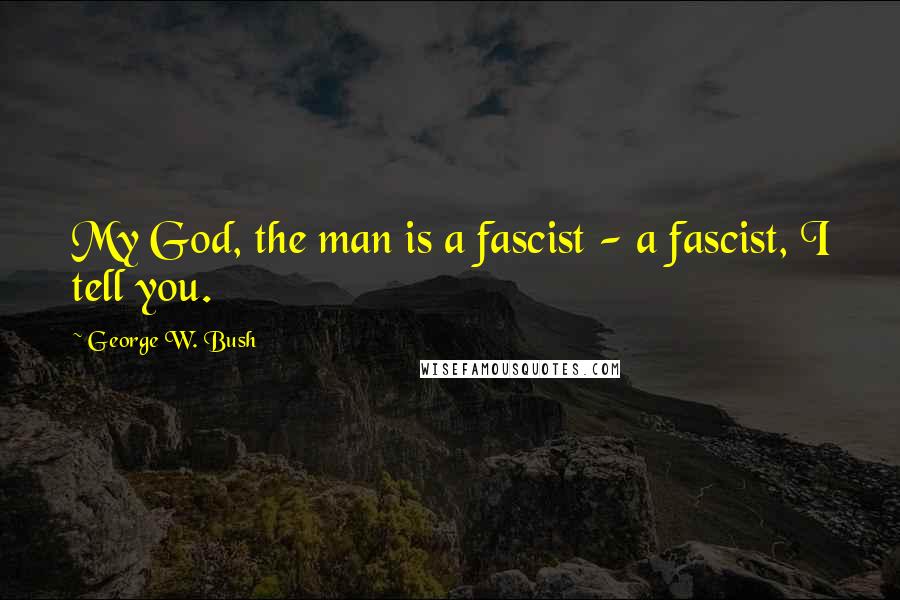 George W. Bush Quotes: My God, the man is a fascist - a fascist, I tell you.