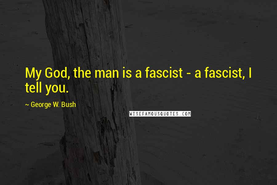 George W. Bush Quotes: My God, the man is a fascist - a fascist, I tell you.