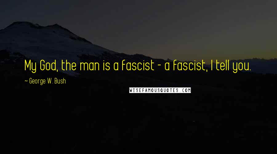 George W. Bush Quotes: My God, the man is a fascist - a fascist, I tell you.