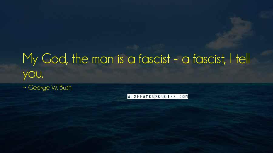 George W. Bush Quotes: My God, the man is a fascist - a fascist, I tell you.
