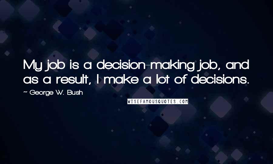 George W. Bush Quotes: My job is a decision-making job, and as a result, I make a lot of decisions.