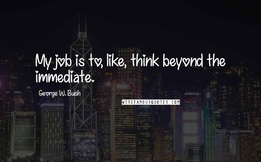 George W. Bush Quotes: My job is to, like, think beyond the immediate.
