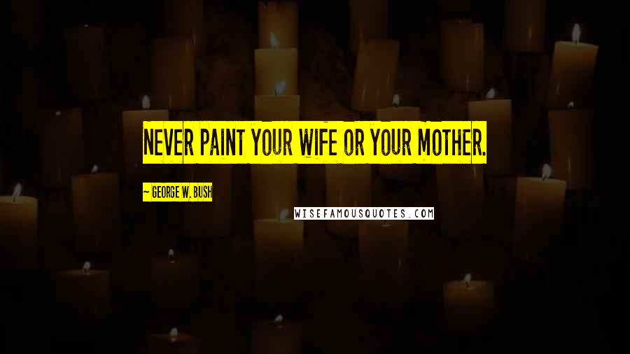 George W. Bush Quotes: Never paint your wife or your mother.